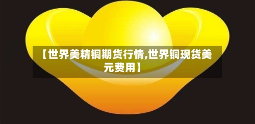 【世界美精铜期货行情,世界铜现货美元费用】-第1张图片