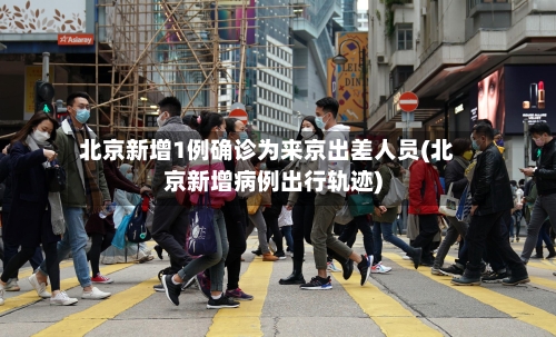 北京新增1例确诊为来京出差人员(北京新增病例出行轨迹)