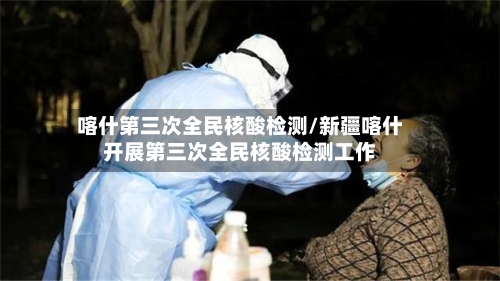 喀什第三次全民核酸检测/新疆喀什开展第三次全民核酸检测工作-第1张图片