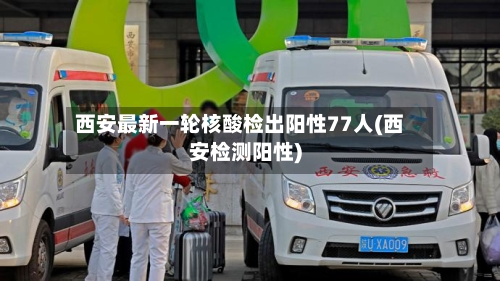 西安最新一轮核酸检出阳性77人(西安检测阳性)-第1张图片