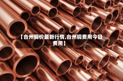 【台州铜价最新行情,台州铜费用今日费用】-第2张图片