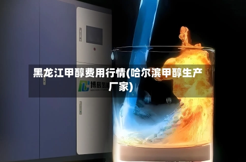 黑龙江甲醇费用行情(哈尔滨甲醇生产厂家)