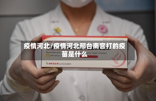 疫情河北/疫情河北邢台南宫打的疫苗是什么