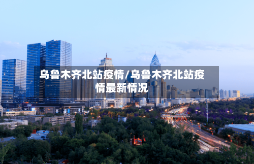 乌鲁木齐北站疫情/乌鲁木齐北站疫情最新情况-第1张图片