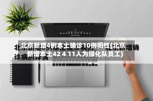 北京新增4例本土确诊10例阳性(北京新增本土42 4 11人为绿化队员工)