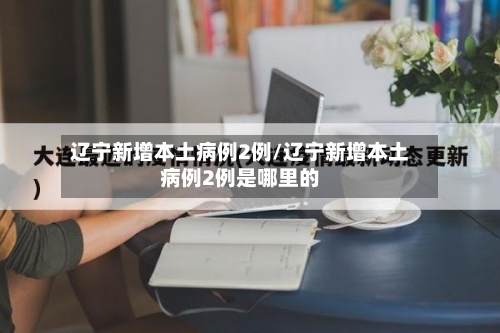 辽宁新增本土病例2例/辽宁新增本土病例2例是哪里的-第1张图片