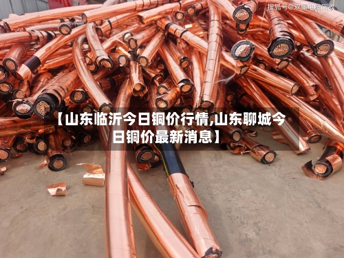 【山东临沂今日铜价行情,山东聊城今日铜价最新消息】