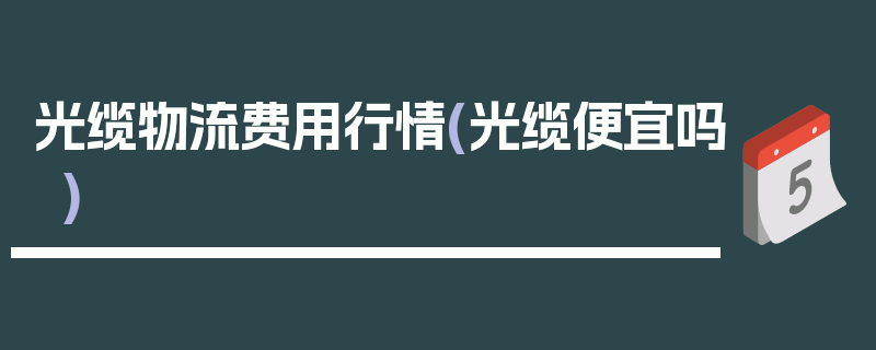 光缆物流费用行情(光缆便宜吗)
