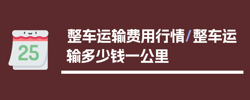整车运输费用行情/整车运输多少钱一公里