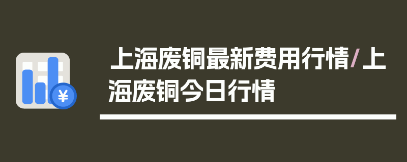 上海废铜最新费用行情/上海废铜今日行情