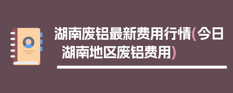 湖南废铝最新费用行情(今日湖南地区废铝费用)